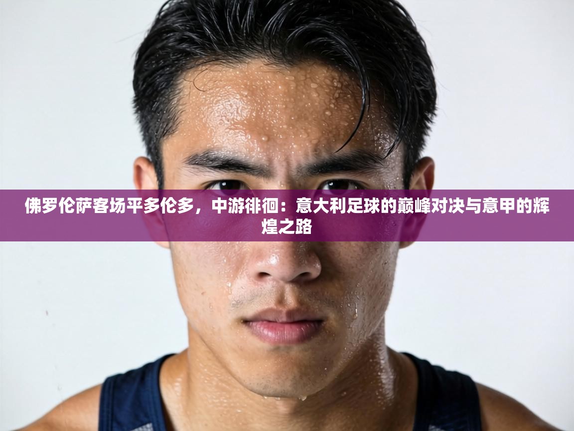 佛罗伦萨客场平多伦多，中游徘徊：意大利足球的巅峰对决与意甲的辉煌之路  第2张